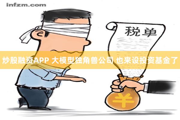 炒股融资APP 大模型独角兽公司 也来设投资基金了