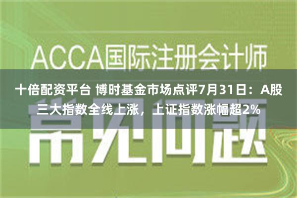 十倍配资平台 博时基金市场点评7月31日：A股三大指数全线上涨，上证指数涨幅超2%