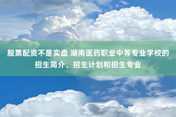 股票配资不是实盘 湖南医药职业中等专业学校的招生简介、招生计划和招生专业