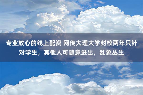 专业放心的线上配资 网传大理大学封校两年只针对学生，其他人可随意进出，乱象丛生