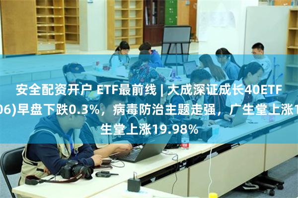 安全配资开户 ETF最前线 | 大成深证成长40ETF(159906)早盘下跌0.3%，病毒防治主题走强，广生堂上涨19.98%