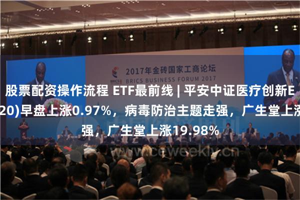 股票配资操作流程 ETF最前线 | 平安中证医疗创新ETF(516820)早盘上涨0.97%，病毒防治主题走强，广生堂上涨19.98%