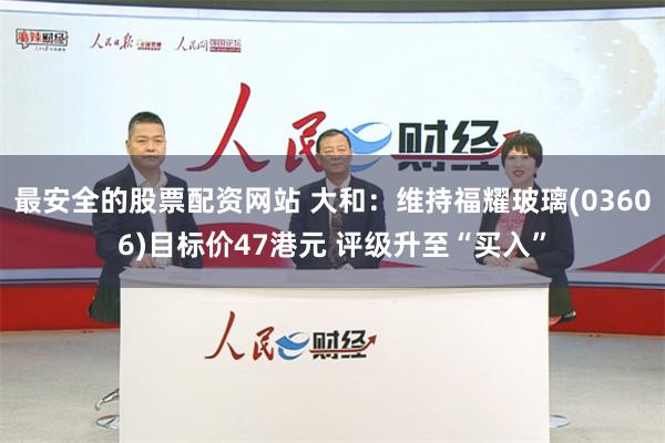 最安全的股票配资网站 大和：维持福耀玻璃(03606)目标价47港元 评级升至“买入”