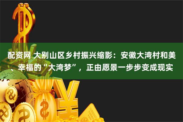 配资网 大别山区乡村振兴缩影：安徽大湾村和美、幸福的“大湾梦”，正由愿景一步步变成现实