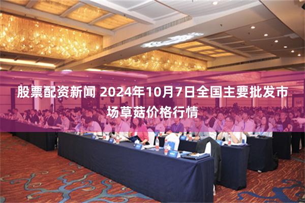 股票配资新闻 2024年10月7日全国主要批发市场草菇价格行情