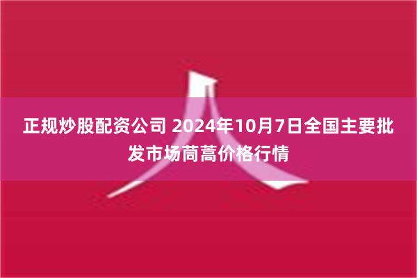 正规炒股配资公司 2024年10月7日全国主要批发市场茼蒿价格行情