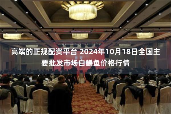 高端的正规配资平台 2024年10月18日全国主要批发市场白鳝鱼价格行情