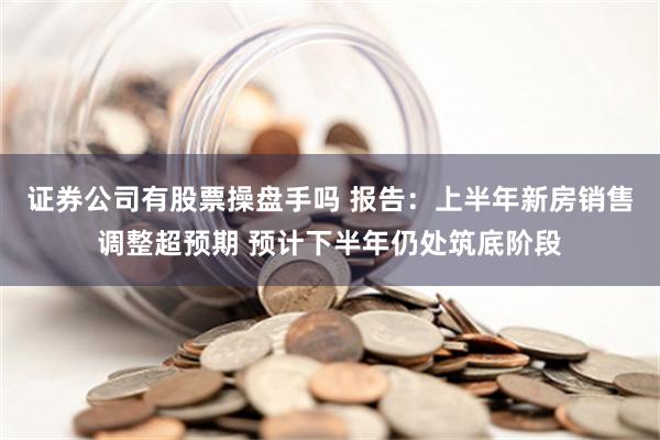 证券公司有股票操盘手吗 报告：上半年新房销售调整超预期 预计下半年仍处筑底阶段