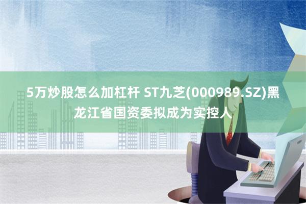 5万炒股怎么加杠杆 ST九芝(000989.SZ)黑龙江省国资委拟成为实控人