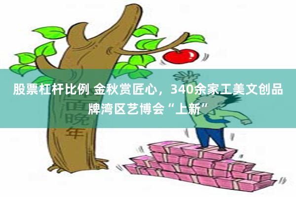 股票杠杆比例 金秋赏匠心，340余家工美文创品牌湾区艺博会“上新”