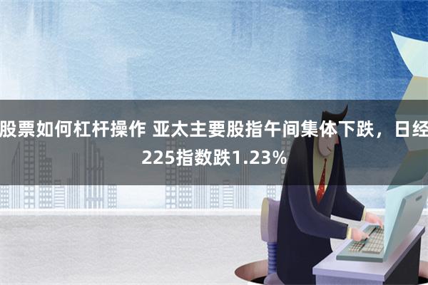 股票如何杠杆操作 亚太主要股指午间集体下跌，日经225指数跌1.23%