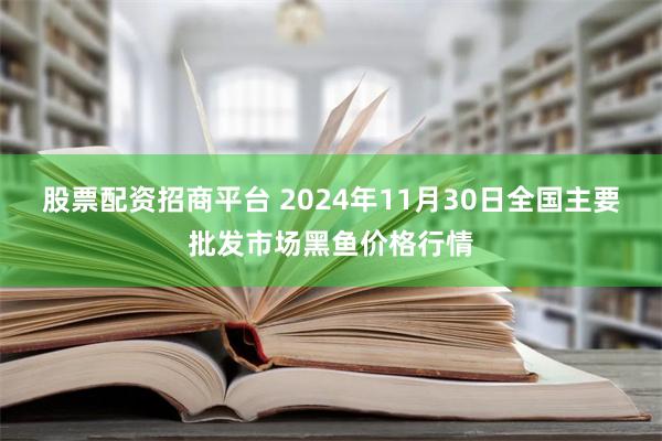 股票配资招商平台 2024年11月30日全国主要批发市场黑鱼价格行情