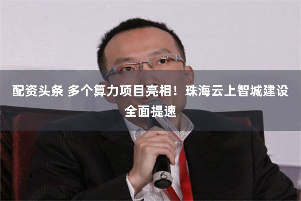 配资头条 多个算力项目亮相！珠海云上智城建设全面提速