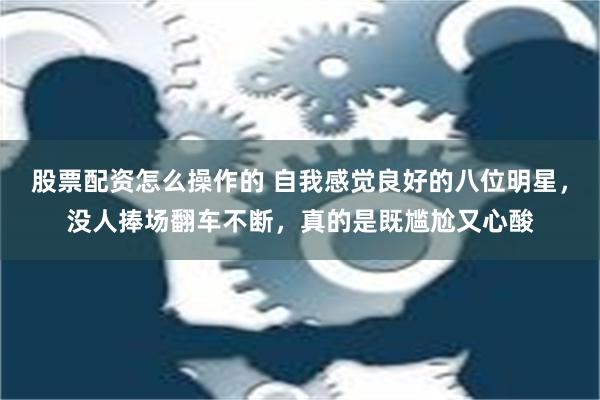 股票配资怎么操作的 自我感觉良好的八位明星，没人捧场翻车不断，真的是既尴尬又心酸